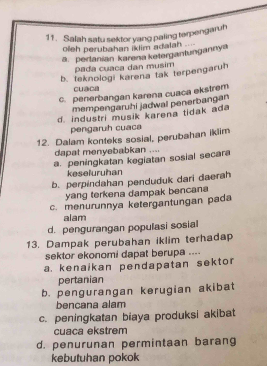 Salah satu sektor yang paling terpengaruh
oleh perubahan iklim adalah ....
a.pertanian karena ketergantungannya
pada cuaña dan musim
b. teknologi karena tak terpengaruh
cuaca
c. penerbangan karena cuaca ekstrem
mempengaruhi jadwal penerbangan
d. industri musik karena tidak ada
pengaruh cuaca
12. Dalam konteks sosial, perubahan iklim
dapat menyebabkan ....
a. peningkatan kegiatan sosial secara
keseluruhan
b. perpindahan penduduk dari daerah
yang terkena dampak bencana
c. menurunnya ketergantungan pada
alam
d. pengurangan populasi sosial
13. Dampak perubahan iklim terhadap
sektor ekonomi dapat berupa ....
a. kenaikan pendapatan sektor
pertanian
b. pengurangan kerugian akibat
bencana alam
c. peningkatan biaya produksi akibat
cuaca ekstrem
d. penurunan permintaan barang
kebutuhan pokok