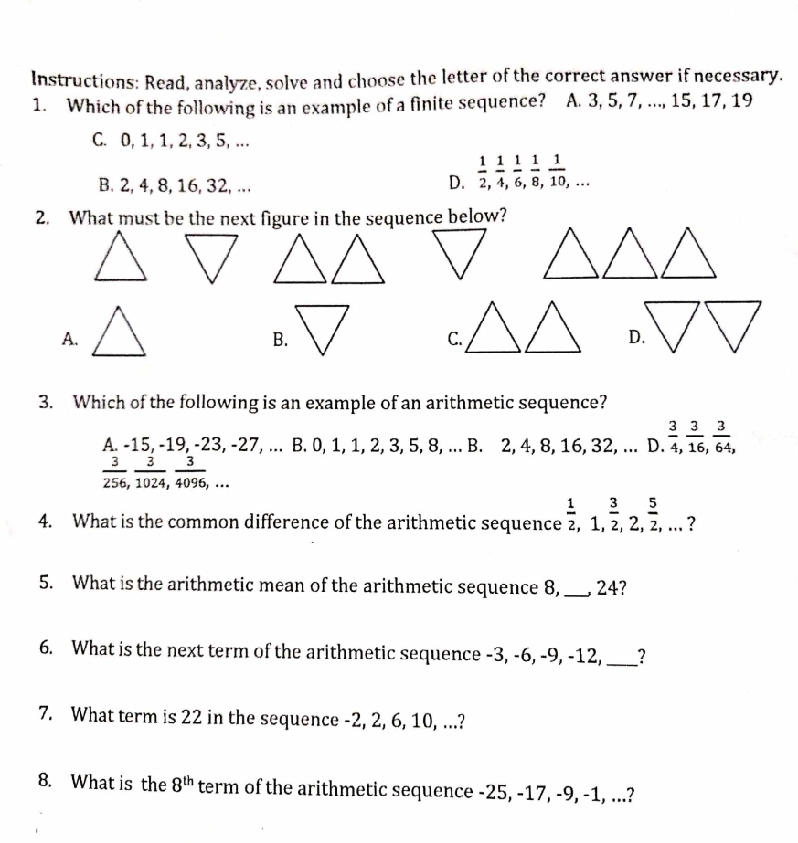 Instructions: Read, analyze, solve and choose the letter of the correct answer if necessary.
1. Which of the following is an example of a finite sequence? A. 3, 5, 7, ..., 15, 17, 19
C. 0, 1, 1, 2, 3, 5, ...
B. 2, 4, 8, 16, 32, ...
D.  1/2 ,  1/4 ,  1/6 ,  1/8 ,  1/10 ,... 
2. What must be the next figure in the sequence below?
A.
B.
C.
D.
3. Which of the following is an example of an arithmetic sequence?
A. -15, -19, -23, -27, ... B. 0, 1, 1, 2, 3, 5, 8, ... B. 2, 4, 8, 16, 32, ... D.  3/4 ,  3/16 ,  3/64 ,
 3/256 ,  3/1024 ,  3/4096 ,... 
4. What is the common difference of the arithmetic sequence  1/2 , 1,  3/2 , 2,  5/2 ,... ？
5. What is the arithmetic mean of the arithmetic sequence 8,_ , 24?
6. What is the next term of the arithmetic sequence -3, -6, -9, -12,_ ?
7. What term is 22 in the sequence -2, 2, 6, 10, ...?
8. What is the 8^(th) term of the arithmetic sequence -25, -17, -9, -1, ...?