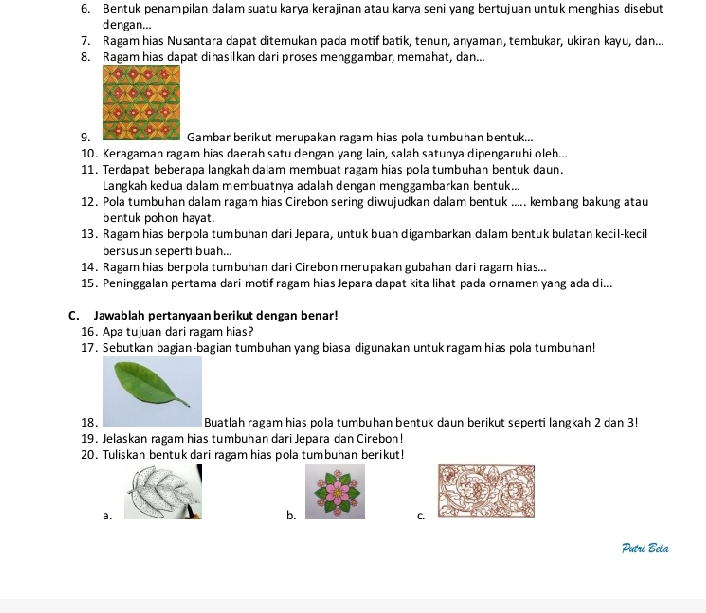 Bentuk penampilan dalam suatu karya kerajinan atau karya seni yang bertujuan untuk menghias disebut
dergan...
7. Ragamhias Nusantara dapat ditemukan pada motif batik, tenun, anyaman, tembukar, ukiran kayu, dan...
8. Ragam hias dapat dihasilkan dari proses menggambar memahat, dan...
9.Gambar berikut merupakan ragam hias pola tumbuhan bentuk...
10. Keragaman ragam hias daerah satu dengan yang lain, salah satunya dipengaruhi oleh...
11. Terdapat beberapa langkah da am membuat ragam hias pola tumbuhan bentuk daun.
Langkah kedua dalam membuatnya adalah dengan mengzambarkan bentuk...
12. Pola tumbuhan dalam ragam hias Cirebon sering diwujudkan dalam bentuk ..... kmbang bakung atau
bentuk pohon hayat.
13. Ragam hias berpola tumbuhan dari Jepara, untuk buah digambarkan dalam bentük bulatan kecil-kecil
bersusun seperti buah...
14. Ragamhias berpola tumbuhan dari Cirebon merupakan gubahan dari ragam hias...
15. Peninggalan pertama dari motif ragam hias Jepara dapat kita lihat pada ornamen yang ada di...
C. Jawablah pertanyaanberikut dengan benar!
16. Apa tujuan dari ragam hias?
17. Sebutkan bagian-bagian tumbuhan yang biasa digunakan untukragam hiæs pola tumbuhan!
18 uatlah ragam hias pola tumbuhan bentuk daun berikut seperti langkah 2 dan 3!
19. Jelaskan ragam hias tumbuhan dari Jepara dan Cirebon!
20. Tuliskan bentuk dari ragam hias pola tumbuhan berikut!
a.
b.
C.
Putri Bela