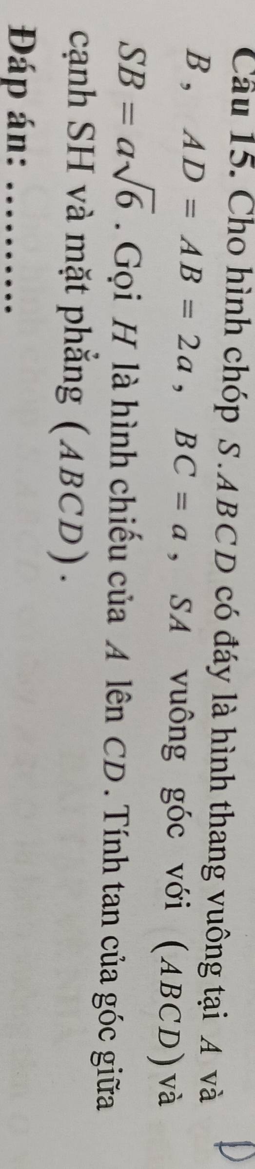 Cho hình chóp S. ABCD có đáy là hình thang vuông tại A và
B , AD=AB=2a, BC=a , SA vuông góc với (ABCD)và
SB=asqrt(6). Gọi H là hình chiếu của A lên CD. Tính tan của góc giữa 
cạnh SH và mặt phắng (ABCD). 
Đáp án:_