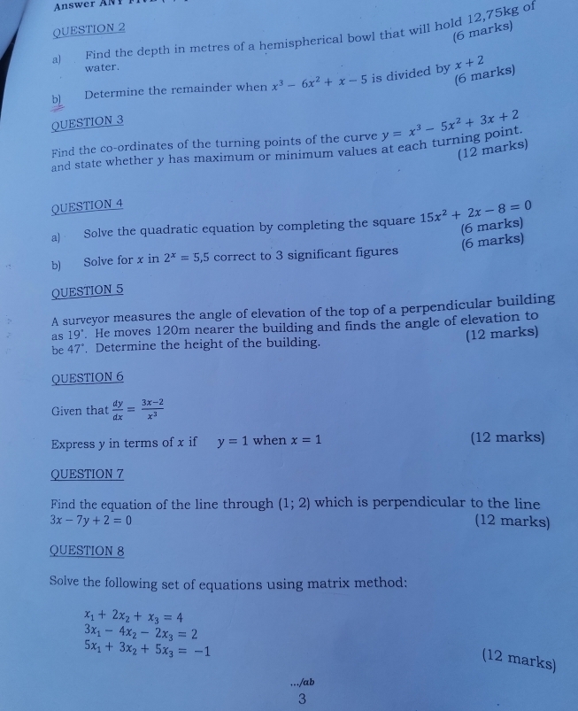 Answer ANP 
QUESTION 2 
(6 marks) 
a) Find the depth in metres of a hemispherical bowl that will hold 12,75kg of 
water. 
(6 marks) 
b) Determine the remainder when x^3-6x^2+x-5 is divided by x+2
QUESTION 3 
Find the co-ordinates of the turning points of the curve y=x^3-5x^2+3x+2
(12 marks) 
and state whether y has maximum or minimum values at each turning point 
QUESTION 4 
a) Solve the quadratic equation by completing the square 15x^2+2x-8=0
(6 marks) (6 marks) 
b) Solve for x in 2^x=5,5 correct to 3 significant figures 
QUESTION 5 
A surveyor measures the angle of elevation of the top of a perpendicular building 
as 19°. He moves 120m nearer the building and finds the angle of elevation to 
(12 marks) 
be 47°. Determine the height of the building. 
QUESTION 6 
Given that  dy/dx = (3x-2)/x^3 
Express y in terms of x if y=1 when x=1 (12 marks) 
QUESTION 7 
Find the equation of the line through (1;2) which is perpendicular to the line
3x-7y+2=0 (12 marks) 
QUESTION 8 
Solve the following set of equations using matrix method:
x_1+2x_2+x_3=4
3x_1-4x_2-2x_3=2
5x_1+3x_2+5x_3=-1
(12 marks) 
/ab 
3