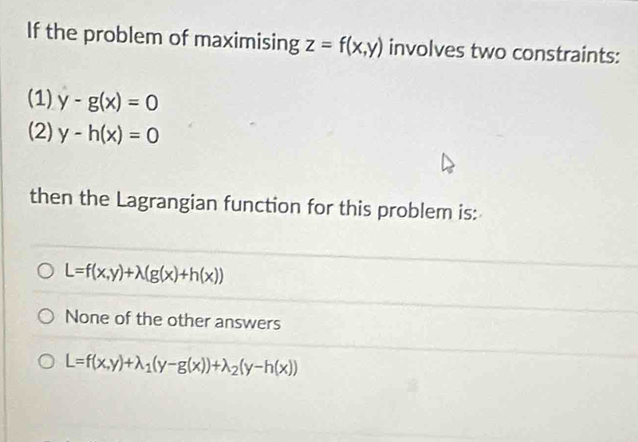 If the problem of maximising z=f(x,y) involves two constraints:
(1) y-g(x)=0
(2) y-h(x)=0
then the Lagrangian function for this problem is:
L=f(x,y)+lambda (g(x)+h(x))
None of the other answers
L=f(x,y)+lambda _1(y-g(x))+lambda _2(y-h(x))