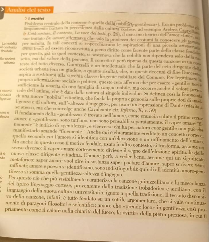 Analisi del testo
> I motivi
Problema centrale della canzone è quello della nobilta (e gentilezza»). Era un problema zi
ampiamente trattato in precedenza dalla cultura cortese: ad esempio Andrea Cappellan
( Letà cortese, Il contesto, La voce deí testi, p. 26), il massimo teorico dell'amor «fino», ne
suo trattato De amore affermava che solo la prodezza dei costumi fa conoscere gli uomi 
La nobiltá per nobiltà. In tali concetti si rispecchiavano le aspirazioni di una piccola aristocran
el contesto senza feudi ad essere riconosciuta a pieno diritto come facente parte della classe feudale
feudale... per questo, già in quel contesto, si sosteneva che la nobiltà non dipendeva solo dalla na
ella societá scita, ma dal valore della persona. Il concetto è peró ripreso da questa canzone in un con
urbana testo del tutto diverso. Guinizzelli è un intellettuale che fa parte del ceto dirigente delt
società urbana (era un giudice, a quanto risulta), che, in questi decenni di fine Duecento
aspira a sostituirsi alla vecchia classe dirigente nobiliare del Comune. Per legittimare L
propria affermazione sociale e politica, questo ceto afferma che per essere «gentili» non 
sufficiente la nascita da una famiglia di sangue nobile, ma occorre anche il valore perso.
nuova nale dell'animo, che è dato dalla natura al singolo individuo. Si delinea così la fisionomia
ocrazia di una nuova “nobiltà” cittadina, che fonda la propria egemonia sulle proprie doti di intel.
ligenza ligenza e di cultura, sull’«altezza d’ingegno», per usare un’espressione di Dante (riferita a
se stesso, ma che coinvolge anche Cavalcanti: cfr. Inferno, X, v. 59).
ore e Il fondamento della «gentilezza» è trovato nell’amore, come enuncia subito il primo verso:
ilezza amore e «gentilezza» sono tutt’uno, non sono pensabili separatamente: il saper amare “ñ
nemente” è indizio di «gentilezza», e viceversa chi ha per natura cuor gentile non può che
manifestarlo amando “finemente”. Anche qui è chiaramente ereditato un concetto cortese.
quello secondo cui lamore si identifica con un’elevazione e un raffinamento dell’animo.
Ma anche in questo caso il motivo feudale, usato in altro contesto, si trasforma, assume un
senso diverso: il saper amare cortesemente diviene il segno dell’elezione spirituale della
e  nuova classe dirigente cittadina. Lamore però, a veder bene, assume qui un significato
sĩa metaforico: saper amare vuol dire in sostanza saper poetare d’amore, saper scrivere versi
raffinati; amore e poesia si identificano, sono indistinguibili: quindi all’identità amore-gen-
tilezza si somma quella gentilezza-altezza d’ingegno.
。 Per questo ciò che più visibilmente caratterizza la canzone guinizzelliana è la mescolanza
del tipico linguaggio cortese, proveniente dalla tradizione trobadorica e siciliana, con il
linguaggio della nuova cultura universitaria, ignoto a quella tradizione. Il tessuto discorsi-
vo della canzone, infatti, è tutto fondato su un sottile argomentare, che si vale continua-
mente di paragoni filosofici e scientifici: amore che «prende loco» in gentilezza così pro-
priamente come il calore nella chiarità del fuoco; la «virtù» della pietra preziosa, in cui il