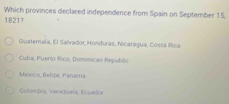 Which provinces declared independence from Spain on September 15,
1821?
Guatemala, El Salvador, Honduras, Nicaragua, Costa Rica
Cuba, Puerto Rico, Dominican Republic
Mexico, Belize, Panama
Colombia, Venezuela, Ecuadór