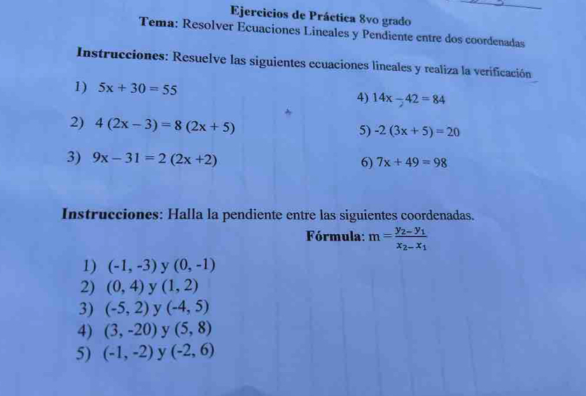 Ejercicios de Práctica 8vo grado 
Tema: Resolver Ecuaciones Lineales y Pendiente entre dos coordenadas 
Instrucciones: Resuelve las siguientes ecuaciones lineales y realiza la verificación 
1) 5x+30=55
4) 14x-42=84
2) 4(2x-3)=8(2x+5)
5) -2(3x+5)=20
3) 9x-31=2(2x+2)
6) 7x+49=98
Instrucciones: Halla la pendiente entre las siguientes coordenadas. 
Fórmula: m=frac y_2-y_1x_2-x_1
1) (-1,-3) y (0,-1)
2) (0,4) y (1,2)
3) (-5,2) y (-4,5)
4) (3,-20) y (5,8)
5) (-1,-2) y (-2,6)