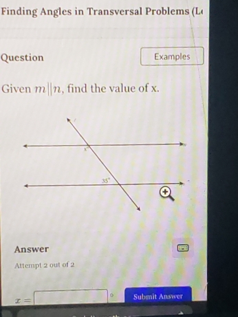 Finding Angles in Transversal Problems (L(
Question Examples
Given m||n , find the value of x.
Answer
Attempt 2 out of 2
x=□° Submit Answer