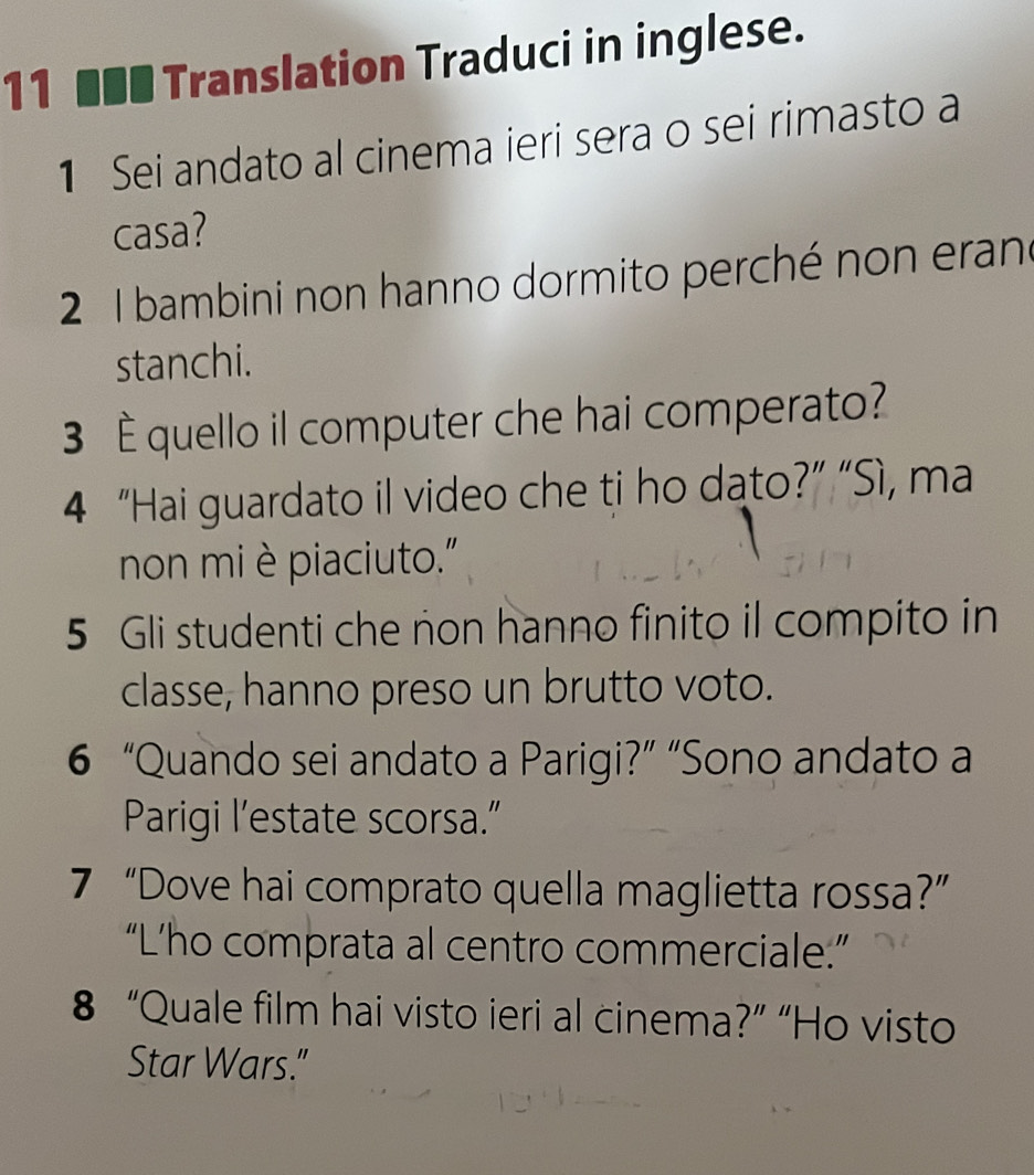 11 ■■■ Translation Traduci in inglese. 
1 Sei andato al cinema ieri sera o sei rimasto a 
casa? 
2 1 bambini non hanno dormito perché non eran 
stanchi. 
3 È quello il computer che hai comperato? 
4 “Hai guardato il video che ti ho dato?” “Sì, ma 
non mièpiaciuto." 
5 Gli studenti che non hanno finito il compito in 
classe, hanno preso un brutto voto. 
6 “Quando sei andato a Parigi?” “Sono andato a 
Parigi l’estate scorsa.” 
7 “Dove hai comprato quella maglietta rossa?” 
“L’ho comprata al centro commerciale:” 
8 “Quale film hai visto ieri al cinema?” “Ho visto 
Star Wars."