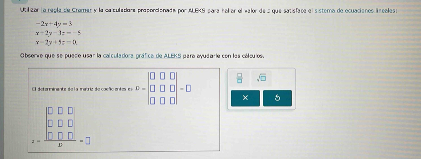 Utilizar la regla de Cramer y la calculadora proporcionada por ALEKS para hallar el valor de : que satisface el sistema de ecuaciones lineales:
-2x+4y=3
x+2y-3z=-5
x-2y+5z=0. 
Observe que se puede usar la calculadora gráfica de ALEKS para ayudarle con los cálculos.
 □ /□   sqrt(□ )
El determinante de la matriz de coeficientes es D=beginvmatrix □ &□ &□  □ &□ &□  □ &□ &□ endvmatrix =□ ×
z=frac beginvmatrix 0&0&0 0&0&0 0&0&0endvmatrix b=0