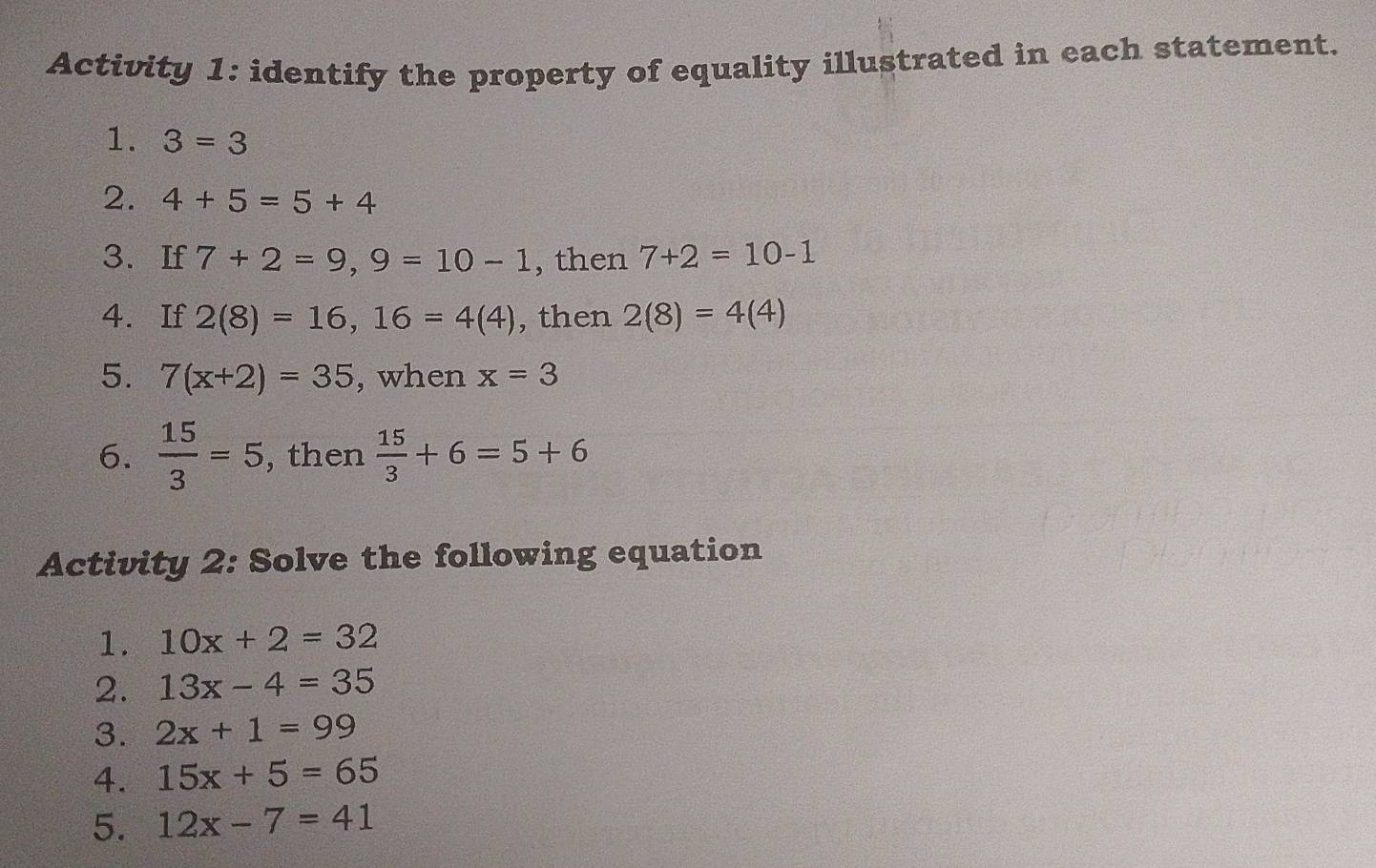 Activity 1: identify the property of equality illustrated in each statement. 
1. 3=3
2. 4+5=5+4
3、If 7+2=9, 9=10-1 , then 7+2=10-1
4. If 2(8)=16, 16=4(4) , then 2(8)=4(4)
5. 7(x+2)=35 , when x=3
6.  15/3 =5 , then  15/3 +6=5+6
Activity 2: Solve the following equation 
1. 10x+2=32
2. 13x-4=35
3. 2x+1=99
4. 15x+5=65
5. 12x-7=41