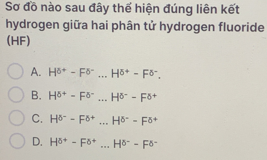 Sơ đồ nào sau đây thể hiện đúng liên kết
hydrogen giữa hai phân tử hydrogen fluoride
(HF)
A. H^((overline O)^+)-F^(overline O)...H^((overline O)^+)-F^(O^-.
B. H^sigma +)-F^(sigma -)...H^(sigma -)-F^(sigma +) _
C. H^(sigma -Fdelta ^-)-F^(overline )-Fdelta^+ _
D. H^(overline O)+-F^(overline O)+... _ H^(sigma -)-F^(sigma -)