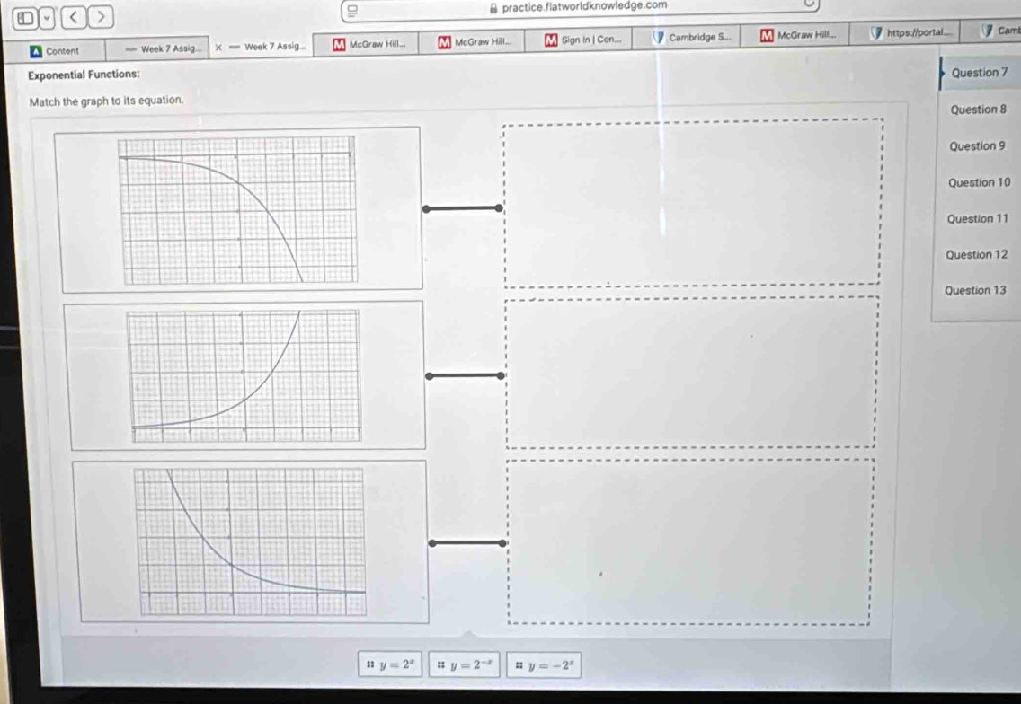 < > ≌ practice.flatworldknowledge.com
Content == Week 7 Assig... × == Week 7 Assig... McGraw Hill... McGraw Hill... Sign In | Con... Cambridge S... McGraw Hill... https://portal... Cam
Exponential Functions: Question 7
Match the graph to its equation.
Question 8
Question 9
Question 10
Question 11
Question 12
Question 13
; y=2^x : y=2^(-x) u y=-2^x