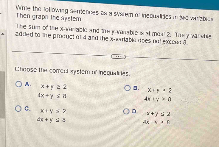 Write the following sentences as a system of inequalities in two variables.
Then graph the system.
The sum of the x -variable and the y -variable is at most 2. The y -variable
added to the product of 4 and the x -variable does not exceed 8.
Choose the correct system of inequalities.
A. x+y≥ 2
B. x+y≥ 2
4x+y≤ 8
4x+y≥ 8
C. x+y≤ 2
D. x+y≤ 2
4x+y≤ 8
4x+y≥ 8