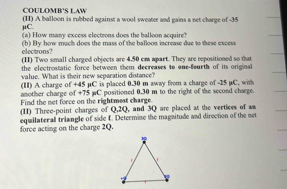 COULOMB’S LAW 
(II) A balloon is rubbed against a wool sweater and gains a net charge of -35
μC. 
(a) How many excess electrons does the balloon acquire? 
(b) By how much does the mass of the balloon increase due to these excess 
electrons? 
(II) Two small charged objects are 4.50 cm apart. They are repositioned so that 
the electrostatic force between them decreases to one-fourth of its original 
value. What is their new separation distance? 
(II) A charge of +45 μC is placed 0.30 m away from a charge of -25 µC, with 
another charge of +75 μC positioned 0.30 m to the right of the second charge. 
Find the net force on the rightmost charge. 
(II) Three-point charges of Q, 2Q, and 3Q are placed at the vertices of an 
equilateral triangle of side ℓ. Determine the magnitude and direction of the net 
force acting on the charge 2Q.