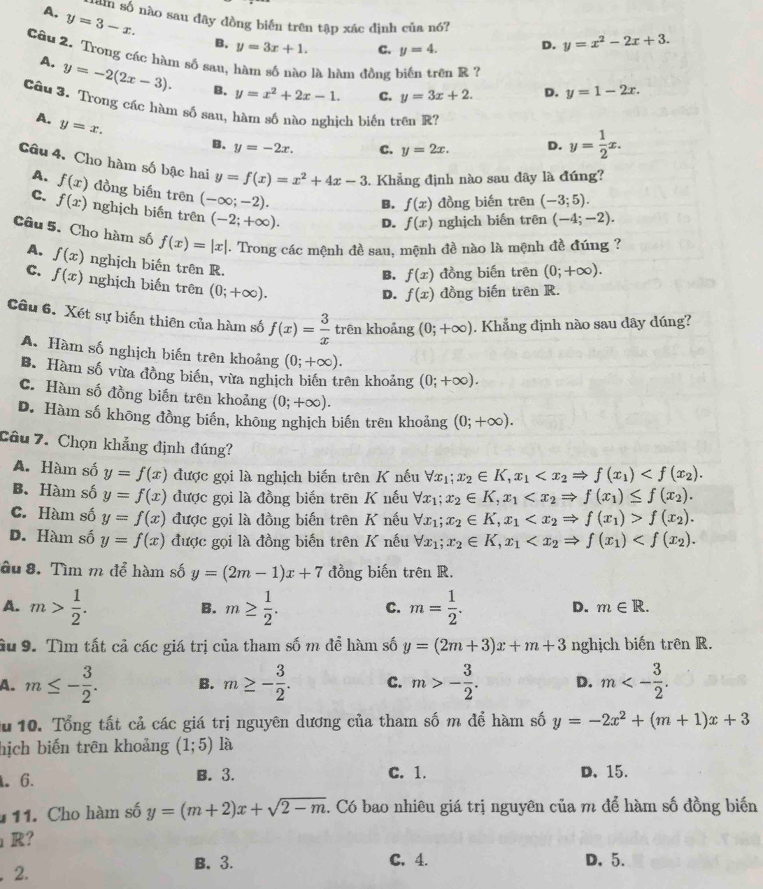 A. y=3-x.
tam số nào sau đây đồng biến trên tập xác định của nó?
B. y=3x+1. C. y=4.
D. y=x^2-2x+3.
Câu 2. Trong các hàm số sau, hàm số nào là hàm đồng biến trên R ? y=1-2x.
A. y=-2(2x-3). B. y=x^2+2x-1.
C. y=3x+2. D.
Cầu 3. Trong các hàm số sau, hàm số nào nghich biến trên R?
A. y=x.
B. y=-2x. D. y= 1/2 x.
C. y=2x.
Câu 4. Cho hàm số bậc hai y=f(x)=x^2+4x-3. Khẳng định nào sau dây là đúng?
A. f(x) đồng biến trên (-∈fty ;-2).
B. f(x) đồng biến trên (-3;5).
C. f(x) nghịch biến trên (-2;+∈fty ).
D. f(x) nghịch biến trên (-4;-2).
Câu 5. Cho hàm số f(x)=|x|. Trong các mệnh đề sau, mệnh đề nào là mệnh đề đúng ?
A. f(x) nghịch biến trên R.
B. f(x) đồng biến trên (0;+∈fty ).
C. f(x) nghịch biến trên (0;+∈fty ).
D. f(x) đồng biến trên R.
Câu 6. Xét sự biến thiên của hàm số f(x)= 3/x  trên khoảng (0;+∈fty ). Khẳng định nào sau dây đúng?
A. Hàm số nghịch biến trên khoảng (0;+∈fty ).
B. Hàm số vừa đồng biến, vừa nghịch biến trên khoảng (0;+∈fty ).
C. Hàm số đồng biến trên khoảng (0;+∈fty ).
D. Hàm số không đồng biến, không nghịch biến trên khoảng (0;+∈fty ).
Câu 7. Chọn khẳng định đúng?
A. Hàm số y=f(x) được gọi là nghịch biến trên K nếu forall x_1;x_2∈ K,x_1
B. Hàm số y=f(x) được gọi là đồng biến trên K nếu forall x_1;x_2∈ K,x_1
C. Hàm số y=f(x) được gọi là đồng biến trên K nếu forall x_1;x_2∈ K,x_1 f(x_2).
D. Hàm số y=f(x) được gọi là đồng biến trên K nếu forall x_1;x_2∈ K,x_1
âu 8. Tìm m để hàm số y=(2m-1)x+7 đồng biến trên R.
A. m> 1/2 . m≥  1/2 . m= 1/2 .
B.
C.
D. m∈ R.
âu 9. Tìm tất cả các giá trị của tham số m để hàm số y=(2m+3)x+m+3 nghịch biến trên R.
A. m≤ - 3/2 . m≥ - 3/2 . C. m>- 3/2 . D. m<- 3/2 .
B.
au 10. Tổng tất cả các giá trị nguyên dương của tham số m để hàm số y=-2x^2+(m+1)x+3
hịch biến trên khoảng (1;5) là. 6. B. 3. C. 1. D. 15.
11. Cho hàm số y=(m+2)x+sqrt(2-m) 1. Có bao nhiêu giá trị nguyên của m để hàm số đồng biến
R?
B. 3. C. 4. D. 5.
2.