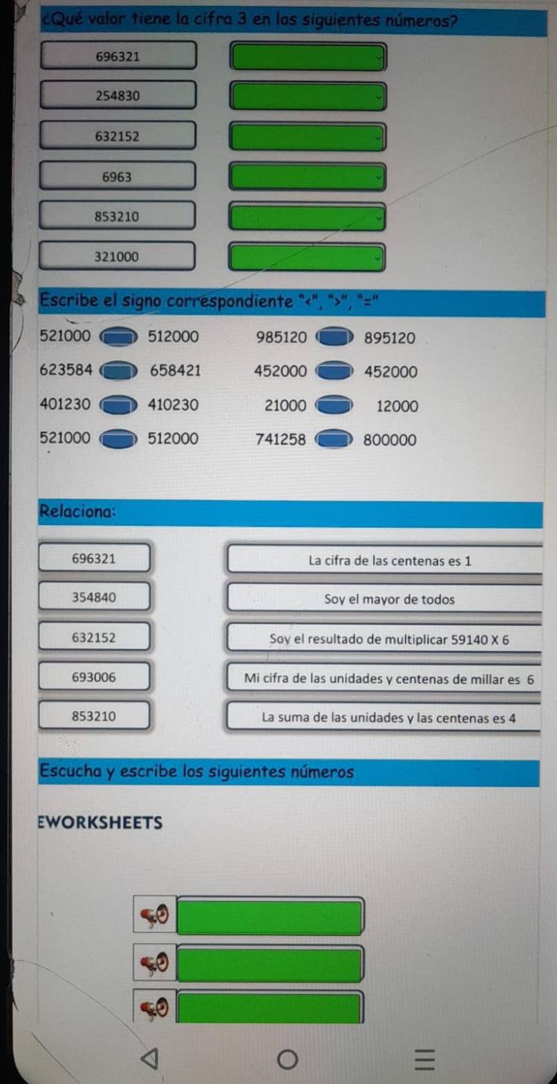 ¿Qué valor tiene la cifra 3 en los siguientes números?
696321
254830
632152
6963
853210
321000
Escribe el signo correspondiente "<", ">", "=”
521000 512000 985120 895120
623584 658421 452000 452000
401230 410230 21000 12000
521000 512000 741258 800000
Relaciona:
696321 La cifra de las centenas es 1
354840 Soy el mayor de todos
632152 Soy el resultado de multiplicar 59140* 6
693006 Mi cifra de las unidades y centenas de millar es 6
853210 La suma de las unidades y las centenas es 4
Escucha y escribe los siguientes números 
eworksheets