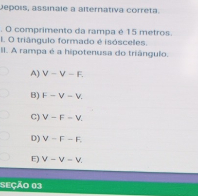 Depois, assinale a alternátiva correta.
. O comprimento da rampa é 15 metros.
1. O triângulo formado é isósceles.
II. A rampa é a hipotenusa do triângulo.
A) V-V-F.
B) F-V-V.
C) V-F-V.
D) V-F-F.
E) V-V-V. 
SEÇÃo 03