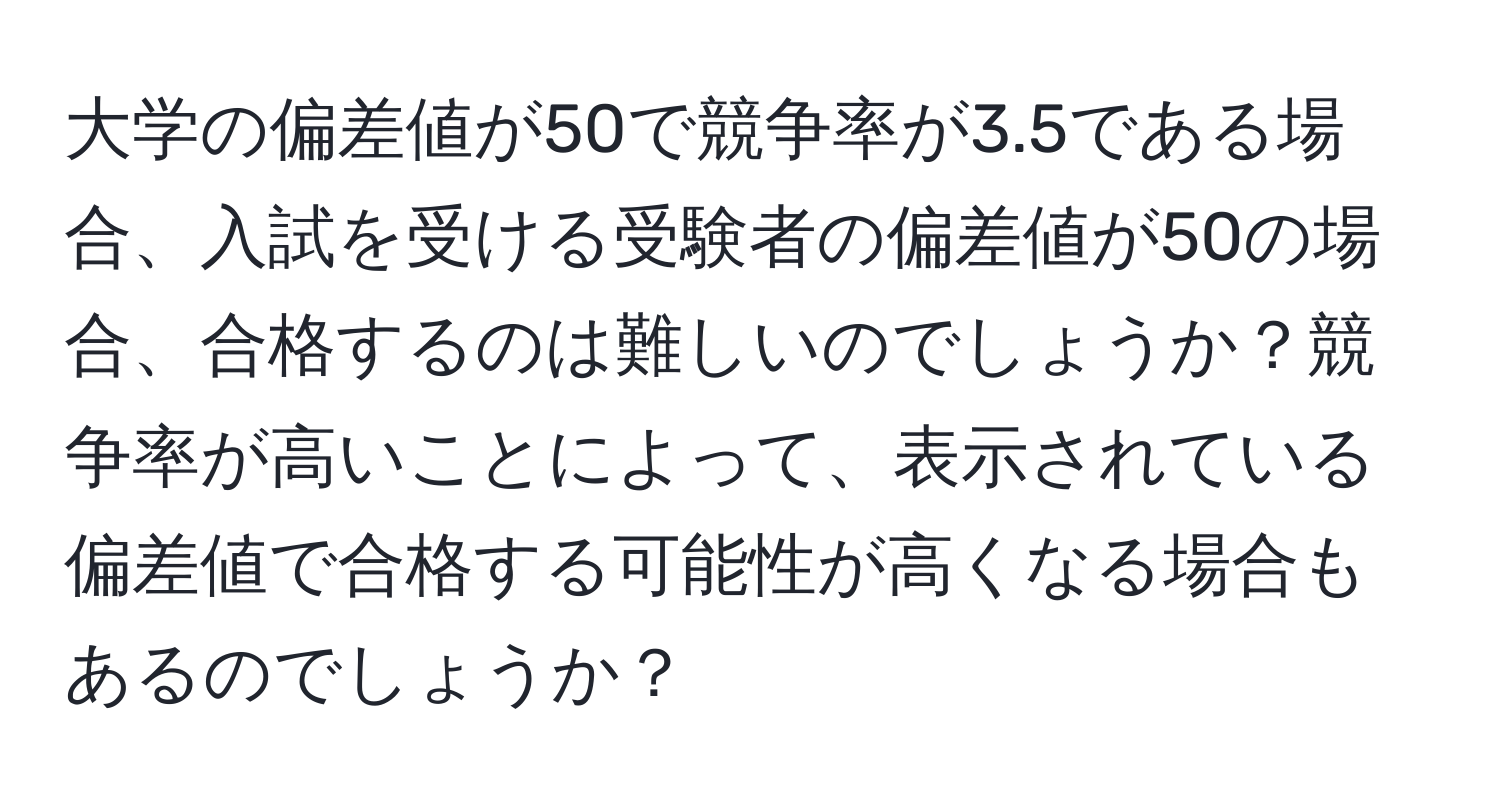 大学の偏差値が50で競争率が3.5である場合、入試を受ける受験者の偏差値が50の場合、合格するのは難しいのでしょうか？競争率が高いことによって、表示されている偏差値で合格する可能性が高くなる場合もあるのでしょうか？