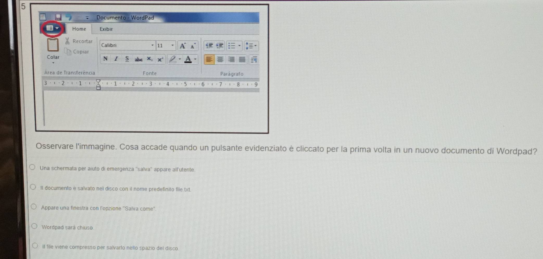 5 
. . Documento - WordPad 
Home Exibir 
Recortar Calibri 
11 a 
Copiar 
Colar 
N S X, x
Área de Transferência Fonte Parágrafo 
3 
4 · ' · 5 ·'.6 .'·7 .ι·8 .ι·9 
Osservare l'immagine. Cosa accade quando un pulsante evidenziato è cliccato per la prima volta in un nuovo documento di Wordpad? 
Una schermata per aiuto di emergenza ''salva'' appare all'utente. 
II documento è salvato nel disco con il nome predefinito file.txt. 
Appare una finestra con l'opzione "Salva come". 
Wordpad sarà chiuso. 
II file viene compresso per salvarlo nello spazio del disco.