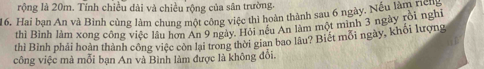 rộng là 20m. Tính chiều dài và chiều rộng của sân trường. 
16. Hai bạn An và Bình cùng làm chung một công việc thì hoàn thành sau 6 ngày. Nếu làm riếng 
thì Bình làm xong công việc lâu hơn An 9 ngày. Hỏi nếu An làm một mình 3 ngày rồi nghi 
thì Bình phải hoàn thành công việc còn lại trong thời gian bao lâu? Biết mỗi ngày, khổi lượng 
công việc mà mỗi bạn An và Bình làm được là không đổi.