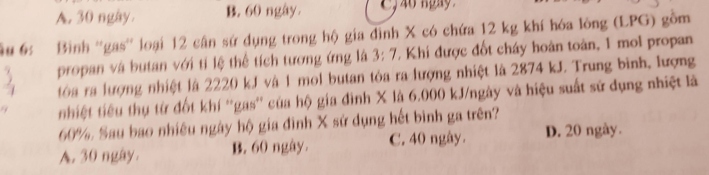 A. 30 ngày. B. 60 ngày.
, 40 ngay 
u 6s Bình ''gas'' loại 12 cân sứ dụng trong hộ gia đình X có chứa 12 kg khí hóa lông (LPG) gồm
propan và butan với tí lệ thể tích tương ứng là 3: 7 * Khi được đốt cháy hoàn toàn, 1 mol propan
tóa ra lượng nhiệt là 2220 kJ và 1 mol butan tòa ra lượng nhiệt là 2874 kJ. Trung binh, lượng
nhiệt tiêu thụ từ đốt khí “gas” của hộ gia đình X là 6.000 kJ/ngày và hiệu suất sử dụng nhiệt là
60%, Sau bao nhiêu ngày hộ gia đình X sử dụng hết bình ga trên?
C. 40 ngày.
D. 20 ngày.
A. 30 ngày.
B. 60 ngày.