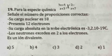 Para la especie química _(x+3)^(3x+5)X_(x+7)^(2-)
Señale el número de proposiciones correctas: 
-Su carga nuclear es 18
-Presenta 12 electrones
-Su carga absoluta en la nube electrónica es -3, 2.10-19C.
-Los neutrones exceden en 2 a los electrones.
Es un ión divalente.
a) 5 b) 4 c) 3 d) 2 e) 1