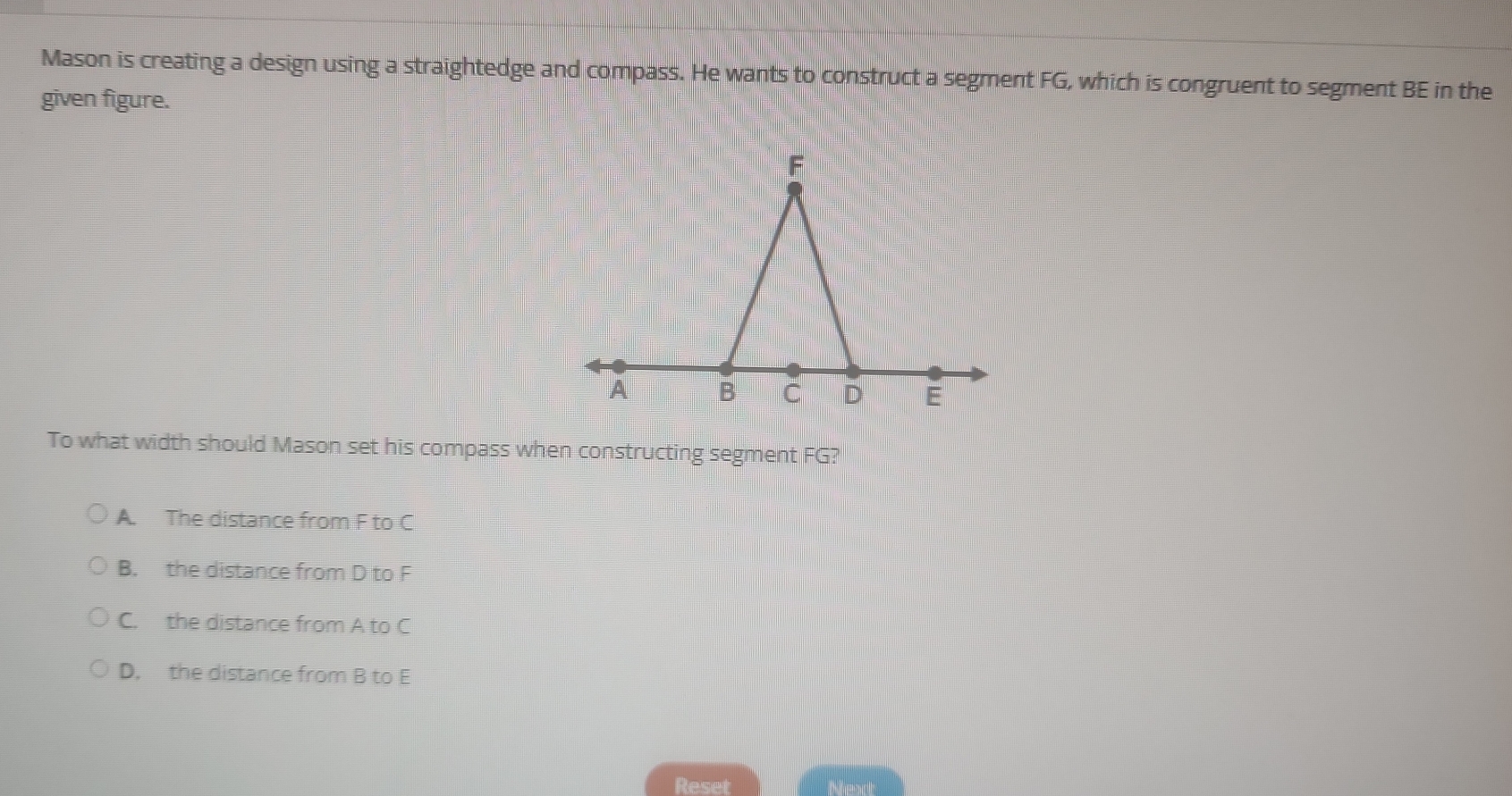 Mason is creating a design using a straightedge and compass. He wants to construct a segment FG, which is congruent to segment BE in the
given figure.
To what width should Mason set his compass when constructing segment FG?
A. The distance from F to C
B. the distance from D to F
C. the distance from A to C
D. the distance from B to E
Reset Next