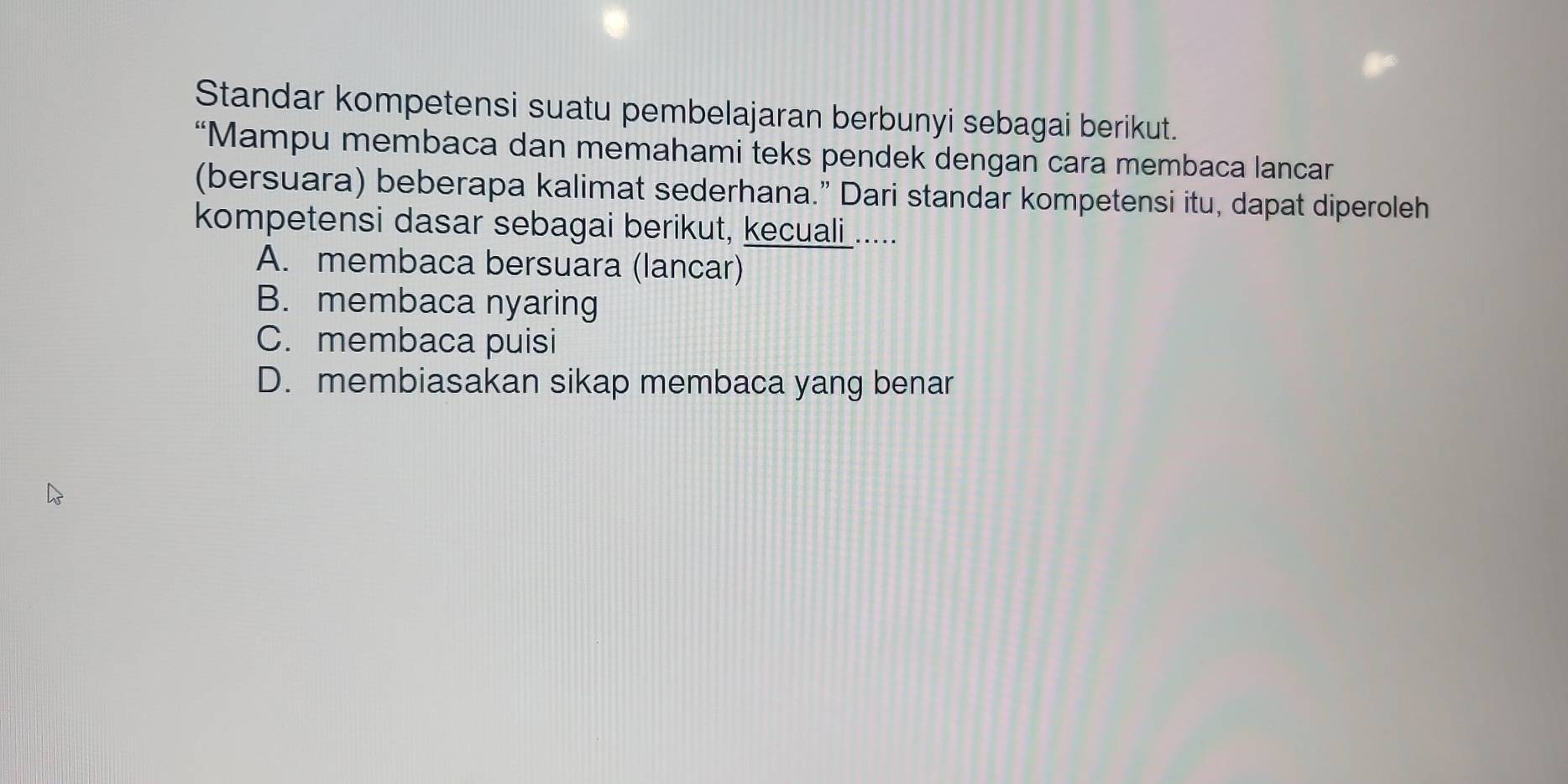 Standar kompetensi suatu pembelajaran berbunyi sebagai berikut.
“Mampu membaca dan memahami teks pendek dengan cara membaca lancar
(bersuara) beberapa kalimat sederhana.” Dari standar kompetensi itu, dapat diperoleh
kompetensi dasar sebagai berikut, kecuali .....
A. membaca bersuara (lancar)
B. membaca nyaring
C. membaca puisi
D. membiasakan sikap membaca yang benar