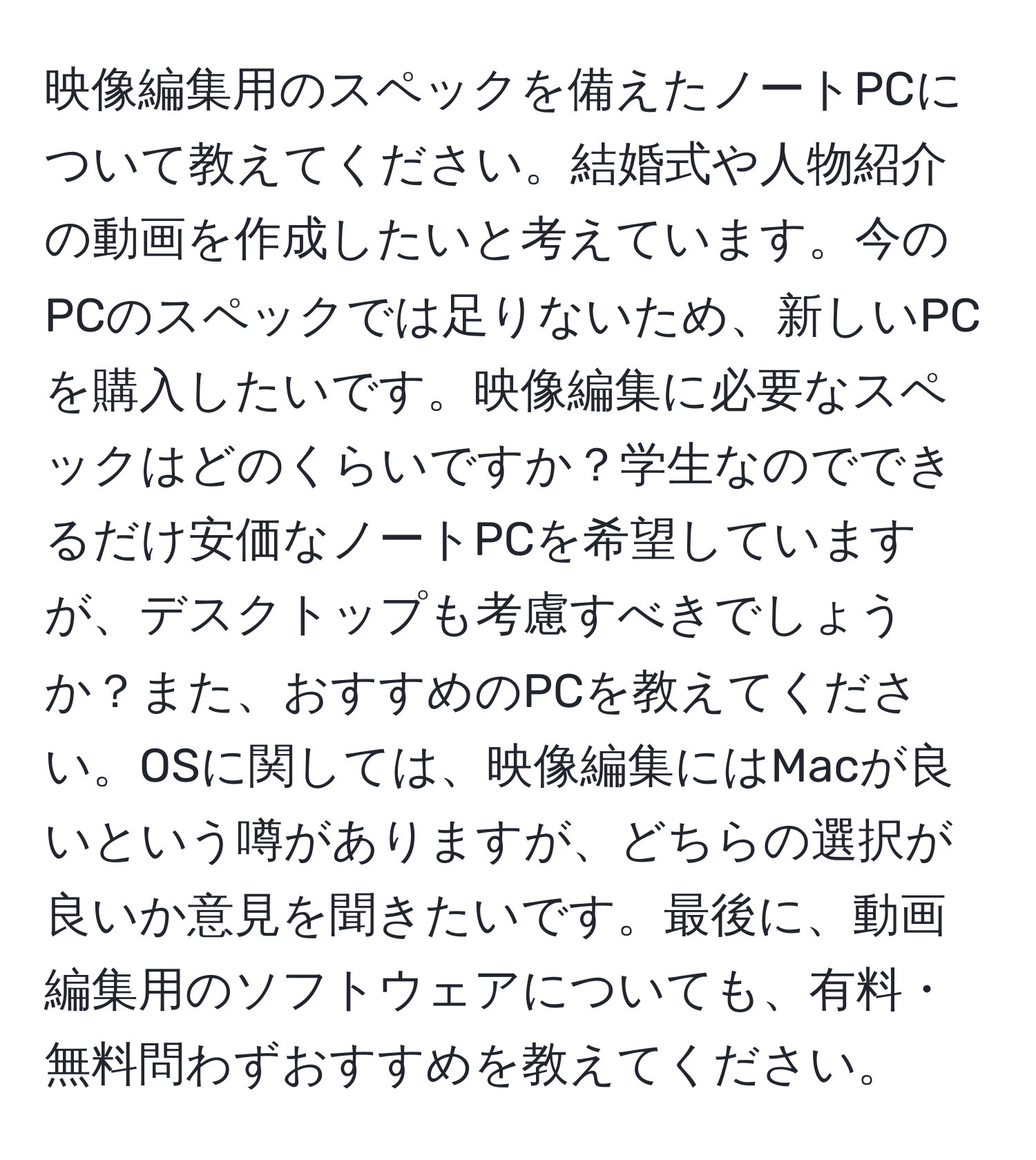 映像編集用のスペックを備えたノートPCについて教えてください。結婚式や人物紹介の動画を作成したいと考えています。今のPCのスペックでは足りないため、新しいPCを購入したいです。映像編集に必要なスペックはどのくらいですか？学生なのでできるだけ安価なノートPCを希望していますが、デスクトップも考慮すべきでしょうか？また、おすすめのPCを教えてください。OSに関しては、映像編集にはMacが良いという噂がありますが、どちらの選択が良いか意見を聞きたいです。最後に、動画編集用のソフトウェアについても、有料・無料問わずおすすめを教えてください。