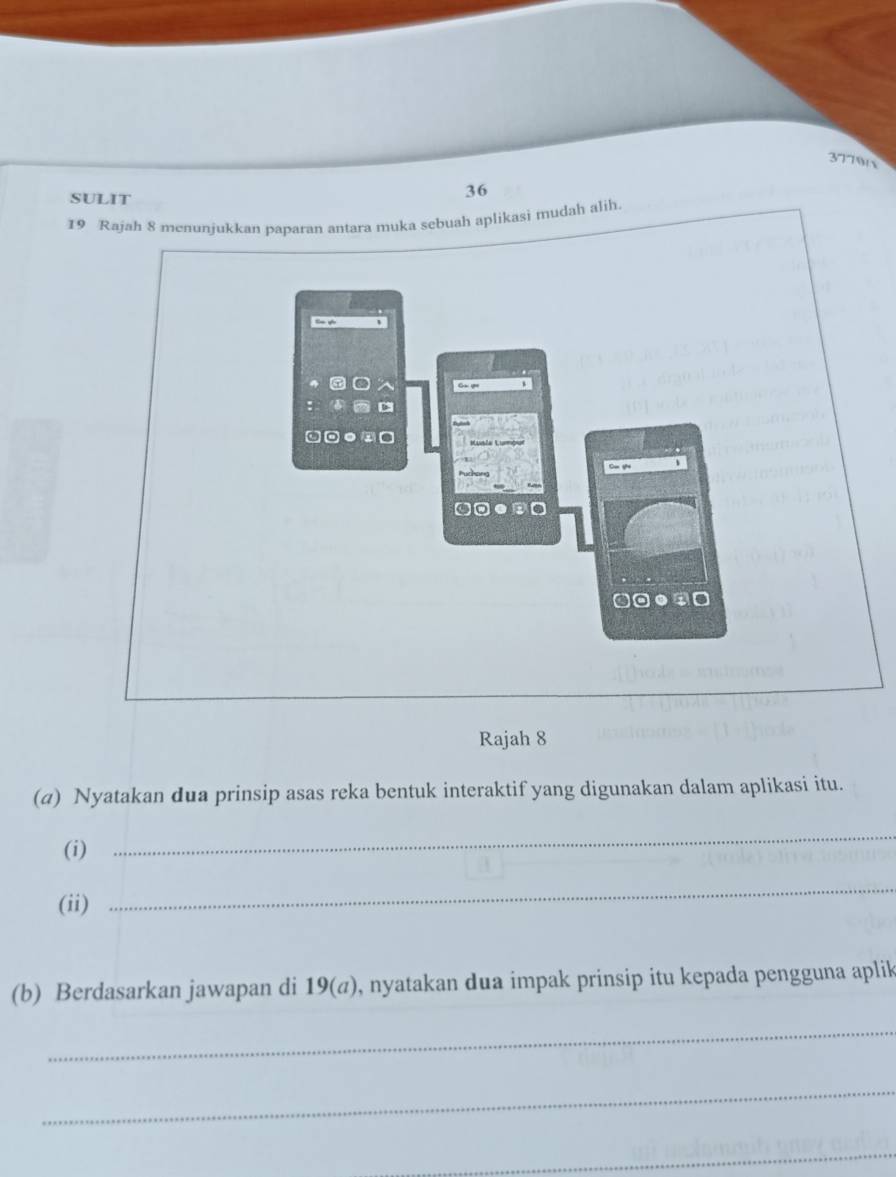 377915 
SULIT 
36 
19 Rajah 8 menunjukkan paparan antara muka sebuah aplikasi mudah alih. 
t v 
g 
□-●-□ 
Rajah 8 
(a) Nyatakan dua prinsip asas reka bentuk interaktif yang digunakan dalam aplikasi itu. 
(i) 
_ 
(ii) 
_ 
(b) Berdasarkan jawapan di 19(a), nyatakan dua impak prinsip itu kepada pengguna aplik 
_ 
_ 
_