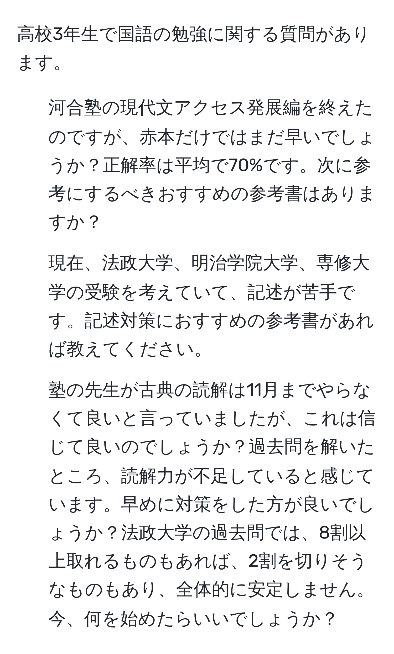 高校3年生で国語の勉強に関する質問があります。  
1. 河合塾の現代文アクセス発展編を終えたのですが、赤本だけではまだ早いでしょうか？正解率は平均で70%です。次に参考にするべきおすすめの参考書はありますか？  
2. 現在、法政大学、明治学院大学、専修大学の受験を考えていて、記述が苦手です。記述対策におすすめの参考書があれば教えてください。  
3. 塾の先生が古典の読解は11月までやらなくて良いと言っていましたが、これは信じて良いのでしょうか？過去問を解いたところ、読解力が不足していると感じています。早めに対策をした方が良いでしょうか？法政大学の過去問では、8割以上取れるものもあれば、2割を切りそうなものもあり、全体的に安定しません。今、何を始めたらいいでしょうか？