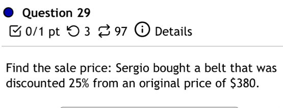 つ 3 % 97 Details 
Find the sale price: Sergio bought a belt that was 
discounted 25% from an original price of $380.