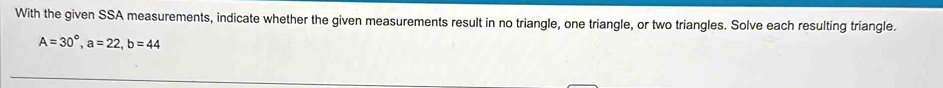 With the given SSA measurements, indicate whether the given measurements result in no triangle, one triangle, or two triangles. Solve each resulting triangle.
A=30°, a=22, b=44