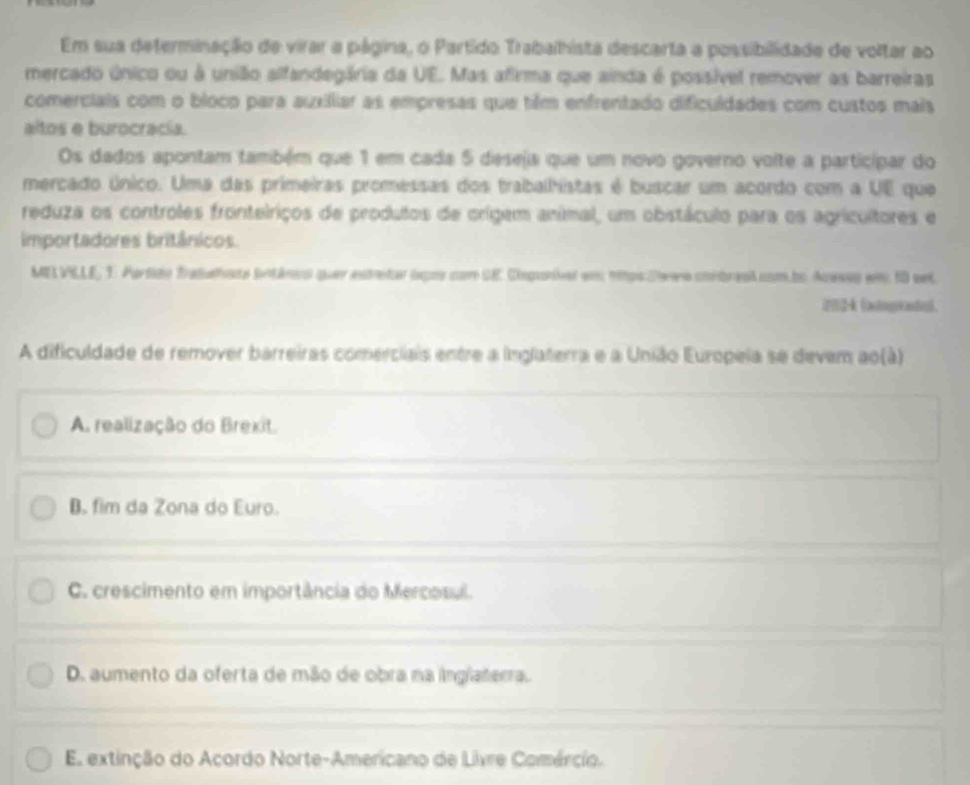 Em sua determinação de virar a página, o Partído Trabalhista descarta a possibilidade de voltar ao
mercado único ou à união alfandegária da UE. Mas afirma que ainda é possível remover as barreiras
comerciais com o bloco para auxilliar as empresas que tiêm enfrentado dificuldades com custos mais
altos e burocracía.
Os dados apontam também que 1 em cada 5 deseja que um novo governo voite a particípar do
mercado único. Uma das primeiras promessas dos trabalhistas é buscar um acordo com a UE que
reduza os controles frontelriços de produlos de orígem animal, um obstáculo para os agricultores e
importadores britânicos.
MELVLLE, T. Partido Tradahste Sitáncol quer estretr ixpos com SE. Cieponiel em: ntps.Dwwe contresl.com.bo Acesas wm 10 eet
k (aingyeandeB。
A dificuldade de remover barreiras comerciais entre a inglaterra e a União Europeia se devem ao(à)
A. realização do Brexit.
B. fim da Zona do Euro.
C. crescimento em importância do Mercosul.
D. aumento da oferta de mão de obra na inglaterra.
E. extinção do Acordo Norte-Americano de Livre Comércio.