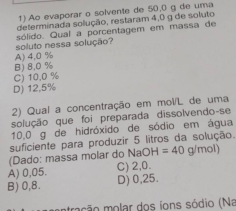 Ao evaporar o solvente de 50,0 g de uma
determinada solução, restaram 4,0 g de soluto
sólido. Qual a porcentagem em massa de
soluto nessa solução?
A) 4,0 %
B) 8,0 %
C) 10,0 %
D) 12,5%
2) Qual a concentração em mol/L de uma
solução que foi preparada dissolvendo-se
10,0 g de hidróxido de sódio em água
suficiente para produzir 5 litros da solução.
(Dado: massa molar do N NaOH=40g/mol)
A) 0,05. C) 2,0.
B) 0,8. D) 0,25.
tração molar dos íons sódio (Na