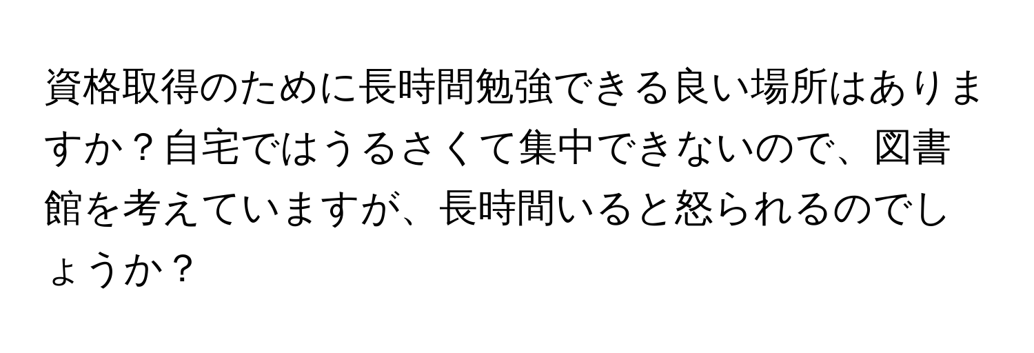 資格取得のために長時間勉強できる良い場所はありますか？自宅ではうるさくて集中できないので、図書館を考えていますが、長時間いると怒られるのでしょうか？