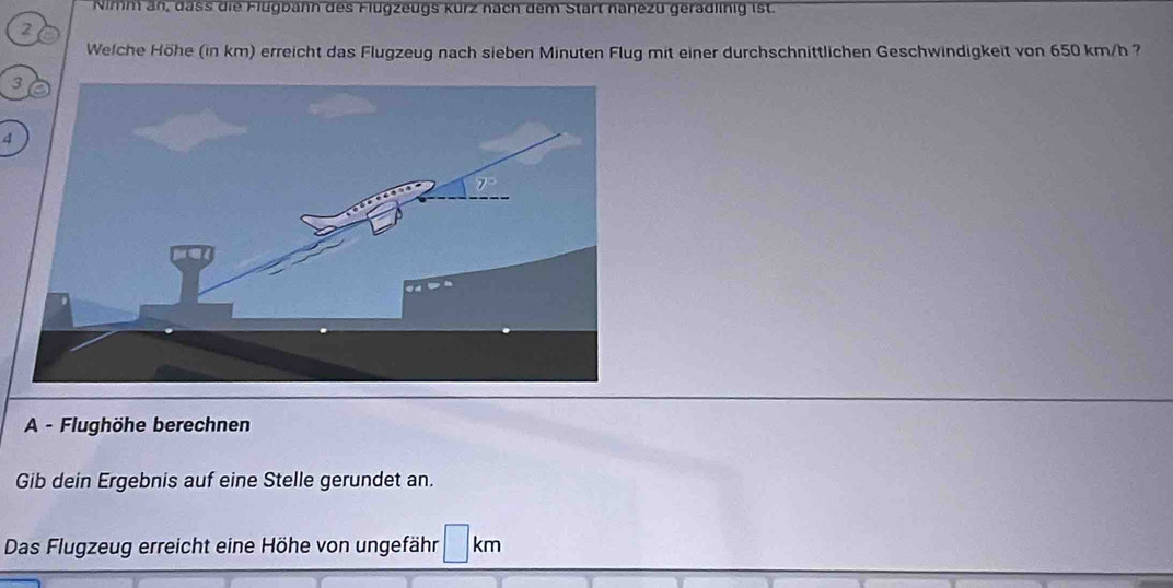 Nimm an, dass die Flugbahn des Flugzeugs kürz nach dem Start nahezü geradlinig ist.
2 a
Welche Höhe (in km) erreicht das Flugzeug nach sieben Minuten Flug mit einer durchschnittlichen Geschwindigkeit von 650 km/h ?
3
4
A - Flughöhe berechnen
Gib dein Ergebnis auf eine Stelle gerundet an.
Das Flugzeug erreicht eine Höhe von ungefähr □ km