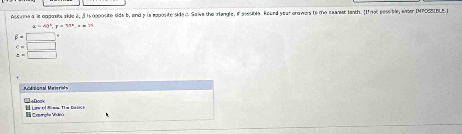 Assume α is opposite side a, β is opposite side b, and γ is opposite side c. Solve the triangle, if possible. Round your answers to the nearest tenth. (If not possible, enter IMPOSSIBLE.)
alpha =40°, gamma =50°, a=25
beta =□°
c=□
b=□
Additional Materials 
eBook 
Law of Sines: The Basics 
Example Video