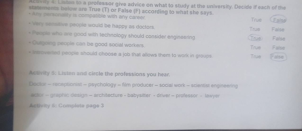 Activity 4: Listen to a professor give advice on what to study at the university. Decide if each of the
statements below are True (T) or False (F) according to what she says.
• Any personality is compatible with any career. True False
Very sensitive people would be happy as doctors.
True False
People who are good with technology should consider engineering. False
True
Outgoing people can be good social workers.
True False
Introverted people should choose a job that allows them to work in groups. True False
Activity 5: Listen and circle the professions you hear.
Doctor - receptionist - psychology - film producer - social work - scientist engineering
actor - graphic design - architecture - babysitter - driver - professor - lawyer
Activity 6: Complete page 3