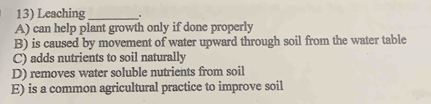 Leaching_
.
A) can help plant growth only if done properly
B) is caused by movement of water upward through soil from the water table
C) adds nutrients to soil naturally
D) removes water soluble nutrients from soil
E) is a common agricultural practice to improve soil