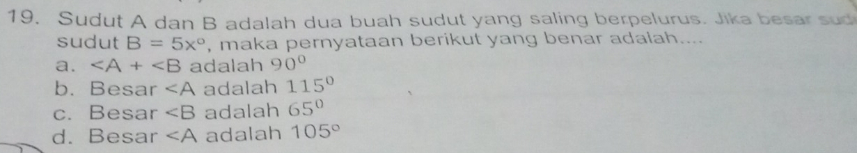 Sudut A dan B adalah dua buah sudut yang saling berpelurus. Jika besar sud
sudut B=5x° , maka pernyataan berikut yang benar adalah....
a. ∠ A+∠ B adalah 90°
b. Besar ∠ A adalah 115°
c. Besar ∠ B adalah 65°
d. Besar ∠ A adalah 105°