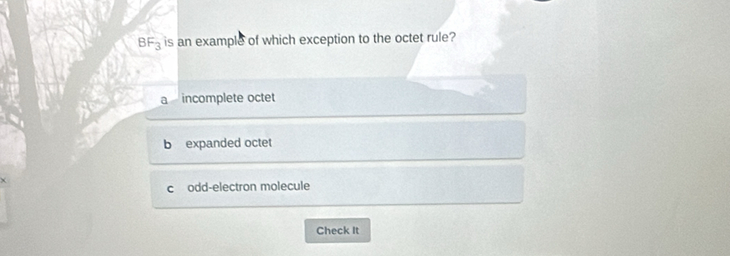 BF_3 is an example of which exception to the octet rule?
a incomplete octet
b expanded octet
codd-electron molecule
Check It