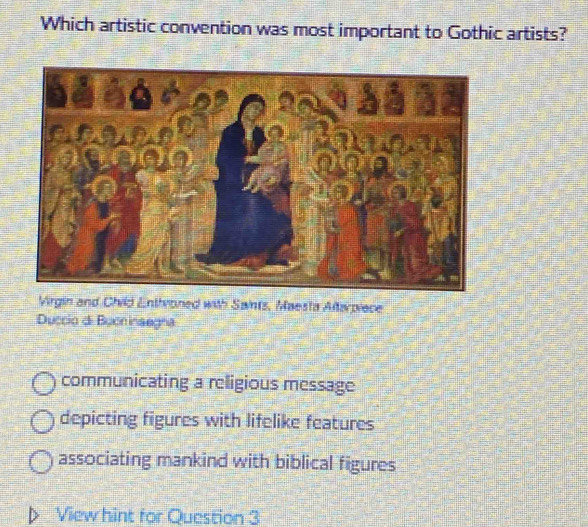 Which artistic convention was most important to Gothic artists?
Virgin and Child Enthroned with Saints, Maesta Altarpiece
Duccio di Buon inaegna
communicating a religious message
depicting figures with lifelike features
associating mankind with biblical figures
View hint for Question 3