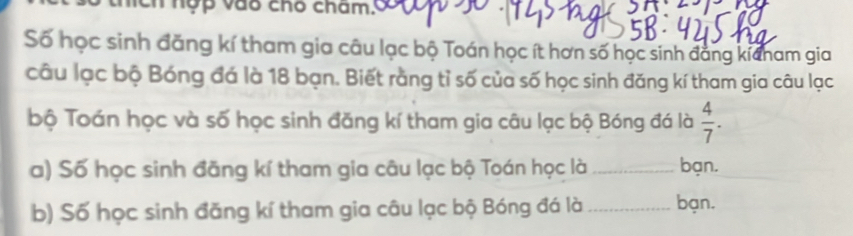 thích nợp vào chó cham. 
Số học sinh đăng kí tham gia câu lạc bộ Toán học ít hơn số học sinh đẳng kicham gia 
câu lạc bộ Bóng đá là 18 bạn. Biết rằng tỉ số của số học sinh đăng kí tham gia câu lạc 
bộ Toán học và số học sinh đăng kí tham gia câu lạc bộ Bóng đá là  4/7 . 
a) Số học sinh đãng kí tham gia câu lạc bộ Toán học là _bạn. 
b) Số học sinh đăng kí tham gia câu lạc bộ Bóng đá là _bạn.