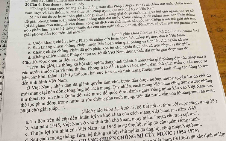 C D. to  ng k ế t kinh ngh iệm đh tran  c
A  20Câu 9. Đọc đoạn tư liệu sau đây:
B. *Thắng lợi của cuộc kháng chiến chống thực dân Pháp (1945 - 1954) đã chẩm dứt cuộc chiến tranh
C. xâm lược và ách thống trị của thực dân Pháp trong gần một thế kỷ ở Việt Nam.
D. Miền Bắc được hoàn toàn giải phóng, chuyển sang giai đoạn cách mạng xã hội chủ nghĩa, tạo cơ sở
Cí để giải phóng hoàn toàn miền Nam, thống nhất đất nước. Cuộc kháng chiến chống thực dân Pháp thắng
1'' lợi đã giáng đòn nặng nề vào tham vọng nô dịch của chủ nghĩa đế quốc sau Chiến tranh thế giới thứ hai,
A. góp phần làm tan rã hệ thống thuộc địa của chủ nghĩa thực dân cũ, đồng thời cổ vũ mạnh me phong trào
B.
C. 1 giải phóng dân tộc trên thế giới.?'
D.B  (Sách giáo khoa Lịch sử 12, bộ Cánh diều, trang 40.)
Câu a. Cuộc kháng chiến chống Pháp đã chấm dứt hoàn toàn ách thống trị thực dân ở Việt Nam.
195 b. Sau kháng chiến chống Pháp, miền Bắc hoàn toàn giải phóng và tiến lên chủ nghĩa xã hội.
A. h c. Kháng chiến chống Pháp đã góp phần xóa bỏ chủ nghĩa thực dân cũ trên phạm vi thế giới.
. C d. Kháng chiến chống Pháp đã tạo cơ sở để Việt Nam thống nhất đất nước giai đoạn sau đó.
X  Câu 10. Đọc đoạn tư liệu sau đây:
cl “Trên thế giới, hệ thống xã hội chủ nghĩa đang hình thành. Phong trào giải phóng dân tộc dâng cao ở
ìu các nước thuộc địa và phụ thuộc. Phong trào đầu tranh vì hòa bình, dân chủ phát triển ở các nước tư
54 bản. Sự hình thành Trật tự thế giới hai cực l-an-ta và tình trạng Chiến tranh lạnh cũng tác động to lớn
Ở Việt Nam, nhân dân đã giành quyền làm chủ, bước đầu được hưởng những quyền lợi do chế độ
n1 đến tình hình Việt Nam.
mới mang lại nên đồng lòng ủng hộ cách mạng. Tuy nhiên, cách mạng Việt Nam cũng đứng trước những
thử thách to lớn như: Quân đội các nước để quốc dưới danh nghĩa Đồng minh kéo vào Việt Nam, các
thể lực phản động trong nước ra sức chống phá cách mạng, trên đất nước vẫn còn khoảng sáu vạn quân
Nhật chờ giải giáp...”. (Sách giáo khoa Lịch sử 12, bộ Kết nổi tri thức với cuộc sống, trang 38.)
a. Tư liệu trên đề cập đến thuận lợi và khó khăn của cách mạng Việt Nam sau năm 1945.
b. Sau năm 1945, Việt Nam ở vào tình thế khó khăn, nguy hiểm, “ngàn cần treo sợi tóc”.
c. Thuận lợi lớn nhất của Việt Nam sau 1945 là sự ủng hộ, giúp đỡ của quân Đồng minh.
d Sau cách mạng tháng Tám, hệ thống xã hội chủ nghĩa đã ủng hộ, công nhận Việt Nam.
Cáng ChiếN ChỐng mĩ cứu mước ( 1954-1975)
Nữ Việt Nam (9/1960) đã xác định nhiệm