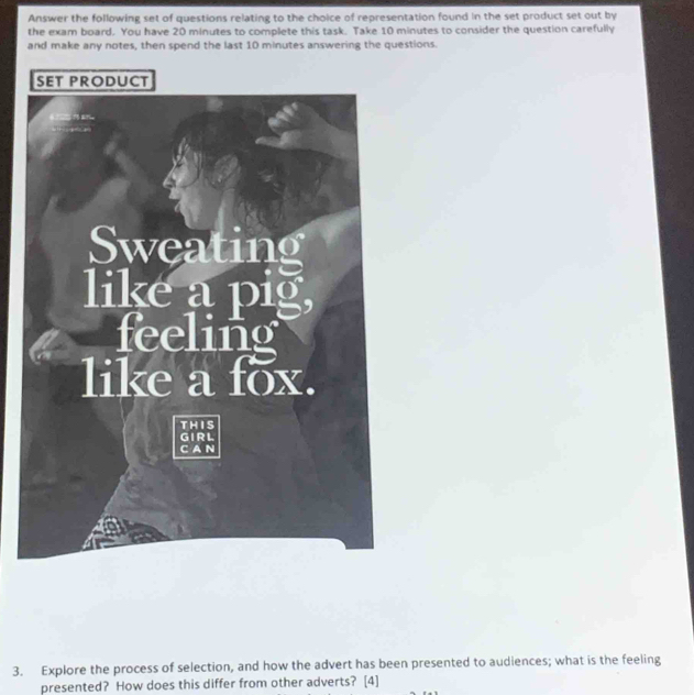Answer the following set of questions relating to the choice of representation found in the set product set out by 
the exam board. You have 20 minutes to complete this task. Take 10 minutes to consider the question carefully 
and make any notes, then spend the last 10 minutes answering the questions. 
3. Explore the process of selection, and how the advert has been presented to audiences; what is the feeling 
presented? How does this differ from other adverts? [4]