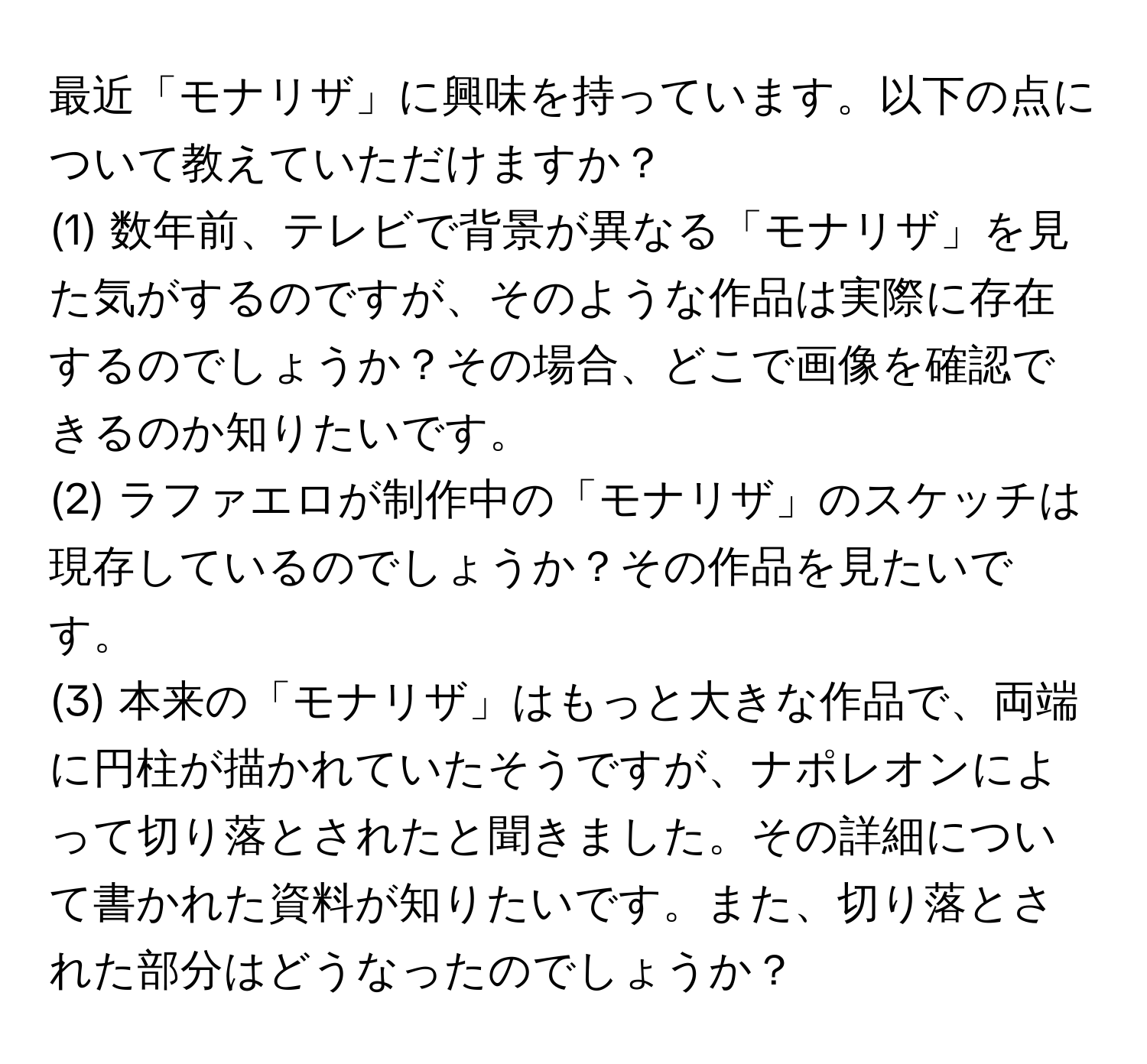 最近「モナリザ」に興味を持っています。以下の点について教えていただけますか？
(1) 数年前、テレビで背景が異なる「モナリザ」を見た気がするのですが、そのような作品は実際に存在するのでしょうか？その場合、どこで画像を確認できるのか知りたいです。
(2) ラファエロが制作中の「モナリザ」のスケッチは現存しているのでしょうか？その作品を見たいです。
(3) 本来の「モナリザ」はもっと大きな作品で、両端に円柱が描かれていたそうですが、ナポレオンによって切り落とされたと聞きました。その詳細について書かれた資料が知りたいです。また、切り落とされた部分はどうなったのでしょうか？