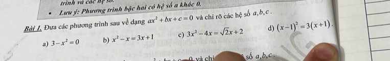 trình và các hệ số. 
Lưu ý: Phương trình bậc hai có hệ số a khác 0, 
Bài L Đưa các phương trình sau ve^2 dạng ax^2+bx+c=0 và chỉ rõ các hệ số a, b, c. 
a) 3-x^2=0 b) x^2-x=3x+1 c) 3x^2-4x=sqrt(2)x+2 d) (x-1)^2=3(x+1). 
và chỉ số a, b, c