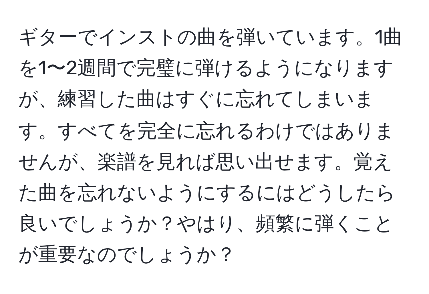 ギターでインストの曲を弾いています。1曲を1〜2週間で完璧に弾けるようになりますが、練習した曲はすぐに忘れてしまいます。すべてを完全に忘れるわけではありませんが、楽譜を見れば思い出せます。覚えた曲を忘れないようにするにはどうしたら良いでしょうか？やはり、頻繁に弾くことが重要なのでしょうか？