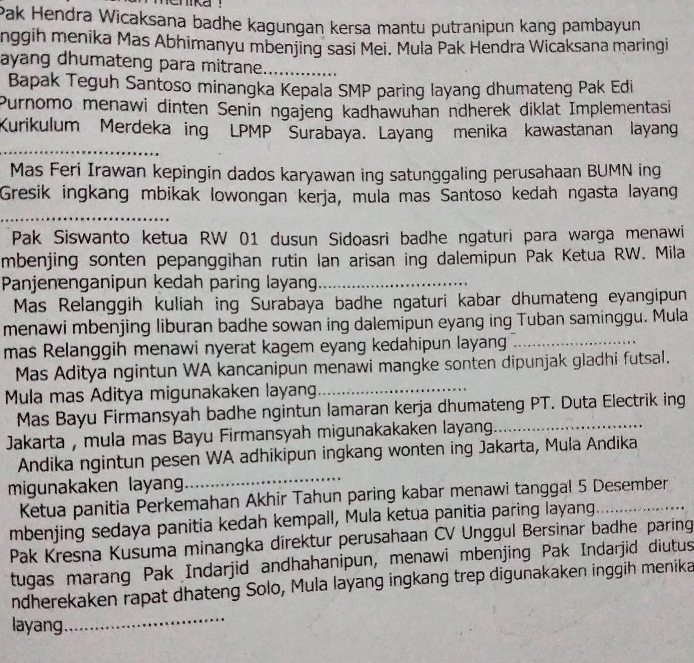 Chika :
Pak Hendra Wicaksana badhe kagungan kersa mantu putranipun kang pambayun
nggih menika Mas Abhimanyu mbenjing sasi Mei. Mula Pak Hendra Wicaksana maringi
ayang dhumateng para mitrane._
Bapak Teguh Santoso minangka Kepala SMP paring layang dhumateng Pak Edi
Purnomo menawi dinten Senin ngajeng kadhawuhan ndherek diklat Implementasi
Kurikulum Merdeka ing LPMP Surabaya. Layang menika kawastanan layang
_
Mas Feri Irawan kepingin dados karyawan ing satunggaling perusahaan BUMN ing
Gresik ingkang mbikak lowongan kerja, muïa mas Santoso kedah ngasta layang
_
Pak Siswanto ketua RW 01 dusun Sidoasri badhe ngaturi para warga menawi
mbenjing sonten pepanggihan rutin Ian arisan ing dalemipun Pak Ketua RW. Mila
Panjenenganipun kedah paring layan_
Mas Relanggih kuliah ing Surabaya badhe ngaturi kabar dhumateng eyangipun
menawi mbenjing liburan badhe sowan ing dalemipun eyang ing Tuban saminggu. Mula
mas Relanggih menawi nyerat kagem eyang kedahipun layang_
Mas Aditya ngintun WA kancanipun menawi mangke sonten dipunjak gladhi futsal.
Mula mas Aditya migunakaken layang_
Mas Bayu Firmansyah badhe ngintun lamaran kerja dhumateng PT. Duta Electrik ing
Jakarta , mula mas Bayu Firmansyah migunakakaken layang._
Andika ngintun pesen WA adhikipun ingkang wonten ing Jakarta, Mula Andika
migunakaken layan
_
Ketua panitia Perkemahan Akhir Tahun paring kabar menawi tanggal 5 Desember
mbenjing sedaya panitia kedah kempall, Mula ketua panitia paring layang_
Pak Kresna Kusuma minangka direktur perusahaan CV Unggul Bersinar badhe paring
tugas marang Pak Indarjid andhahanipun, menawi mbenjing Pak Indarjid diutus
ndherekaken rapat dhateng Solo, Mula layang ingkang trep digunakaken inggih menika
layang
_