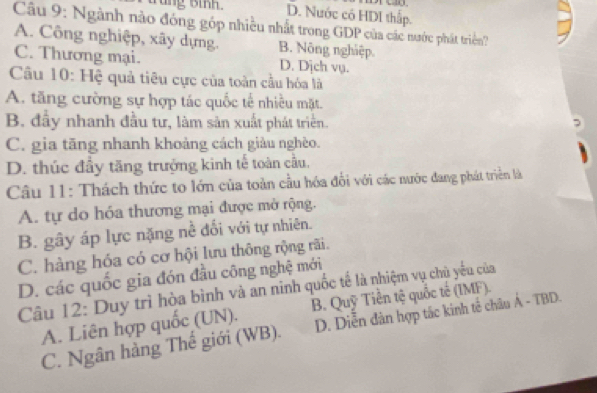 wung oinn. D. Nước có HDI thấp.
Câu 9: Ngành nào đóng góp nhiều nhất trong GDP của các nước phát triển?
A. Công nghiệp, xây dựng. B. Nông nghiệp
C. Thương mại. D. Dịch vụ.
Câu 10: Hệ quả tiêu cực của toàn cầu hóa là
A. tăng cường sự hợp tác quốc tế nhiều mặt.
B. đầy nhanh đầu tư, làm sản xuất phát triển
C. gia tăng nhanh khoảng cách giàu nghèo.
D. thúc đầy tăng trưởng kinh tế toàn cầu,
Câu 11: Thách thức to lớn của toàn cầu hóa đổi với các nước đang phát triển là
A. tự do hóa thương mại được mở rộng.
B. gây áp lực nặng nề đối với tự nhiên.
C. hàng hóa có cơ hội lưu thông rộng rãi.
D. các quốc gia đón đầu công nghệ mới
Câu 12: Duy trì hòa bình và an ninh quốc tế là nhiệm vụ chủ yếu của
A. Liên hợp quốc (UN). B. Quỹ Tiền tệ quốc tế (IMF).
C. Ngân hàng Thế giới (WB). D. Diễn dàn hợp tác kinh tế châu Á - TBD.